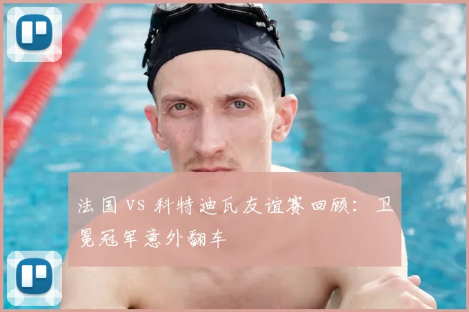 法国 vs 科特迪瓦友谊赛回顾:卫冕冠军意外翻车